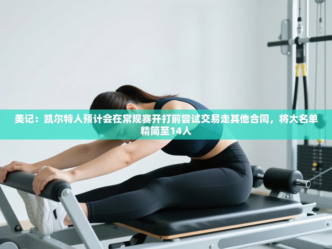 美记:凯尔特人预计会在常规赛开打前尝试交易走其他合同,将大名单精简至14人